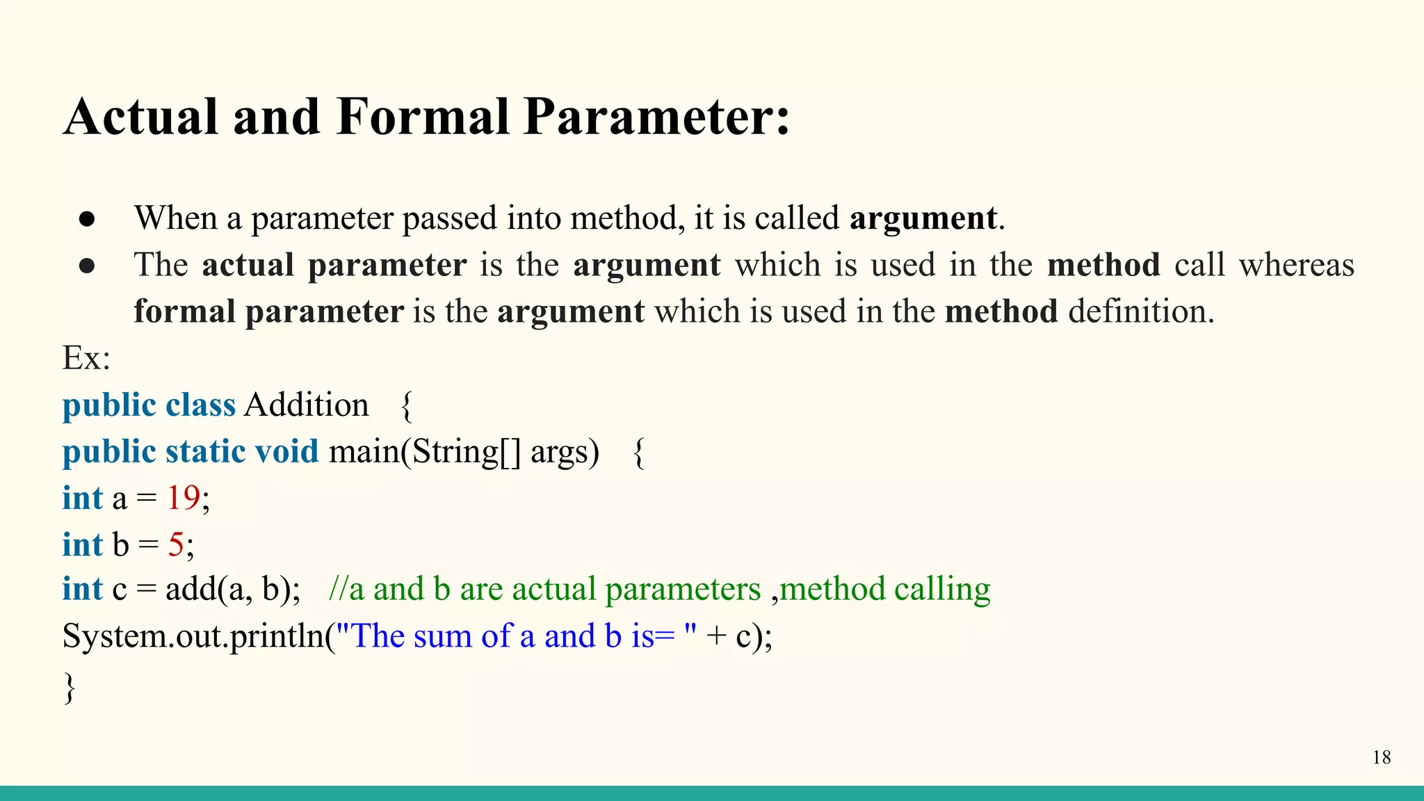 Actual and Formal Parameter:
18
● When a parameter passed into method, it is called argument.
● The actual parameter is the argument which is used in the method call whereas
formal parameter is the argument which is used in the method definition.
Ex:
public class Addition {
public static void main(String[] args) {
int a = 19;
int b = 5;
int c = add(a, b); //a and b are actual parameters ,method calling
System.out.println("The sum of a and b is= " + c);
}
 