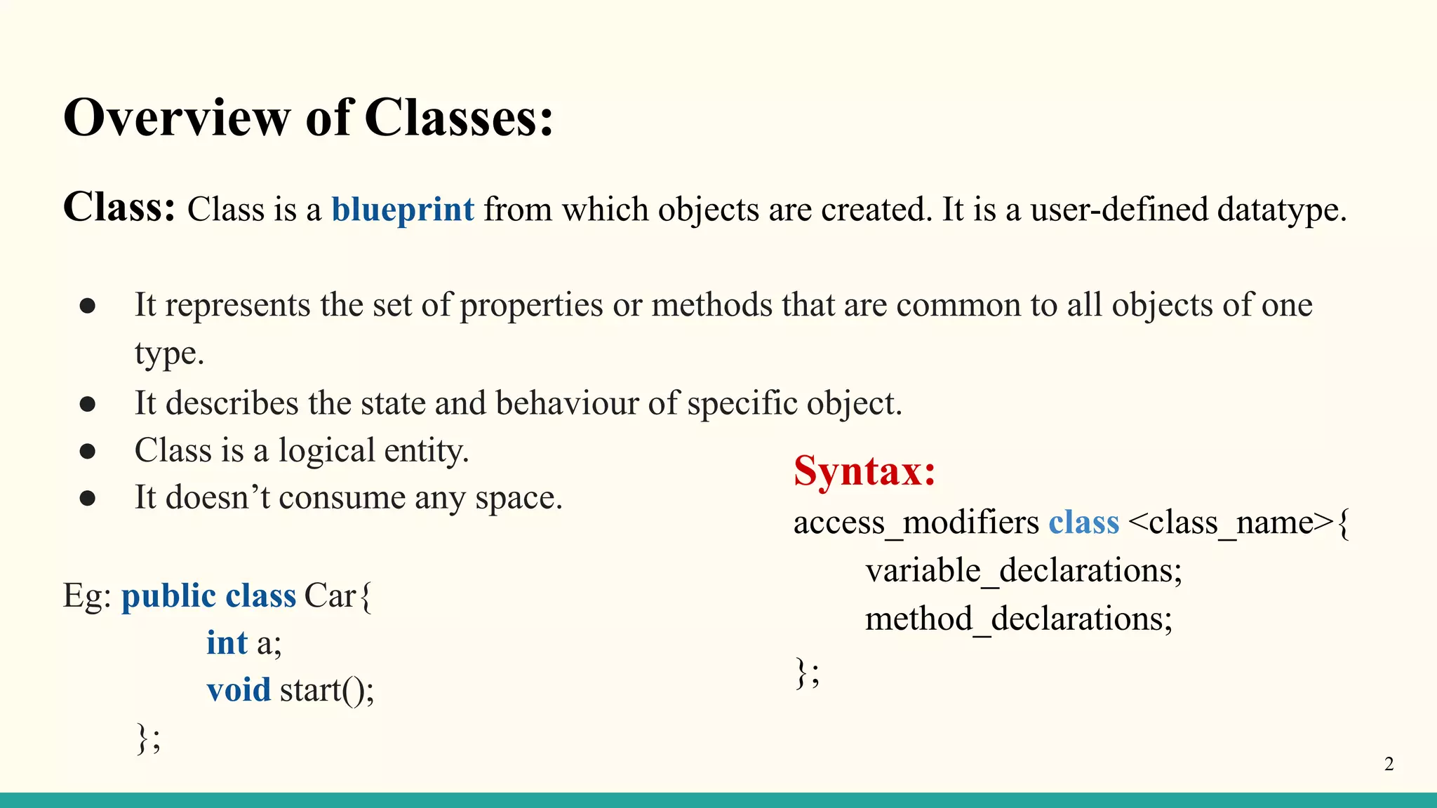 Overview of Classes:
2
Class: Class is a blueprint from which objects are created. It is a user-defined datatype.
● It represents the set of properties or methods that are common to all objects of one
type.
● It describes the state and behaviour of specific object.
● Class is a logical entity.
● It doesn’t consume any space.
Eg: public class Car{
int a;
void start();
};
Syntax:
access_modifiers class <class_name>{
variable_declarations;
method_declarations;
};
 