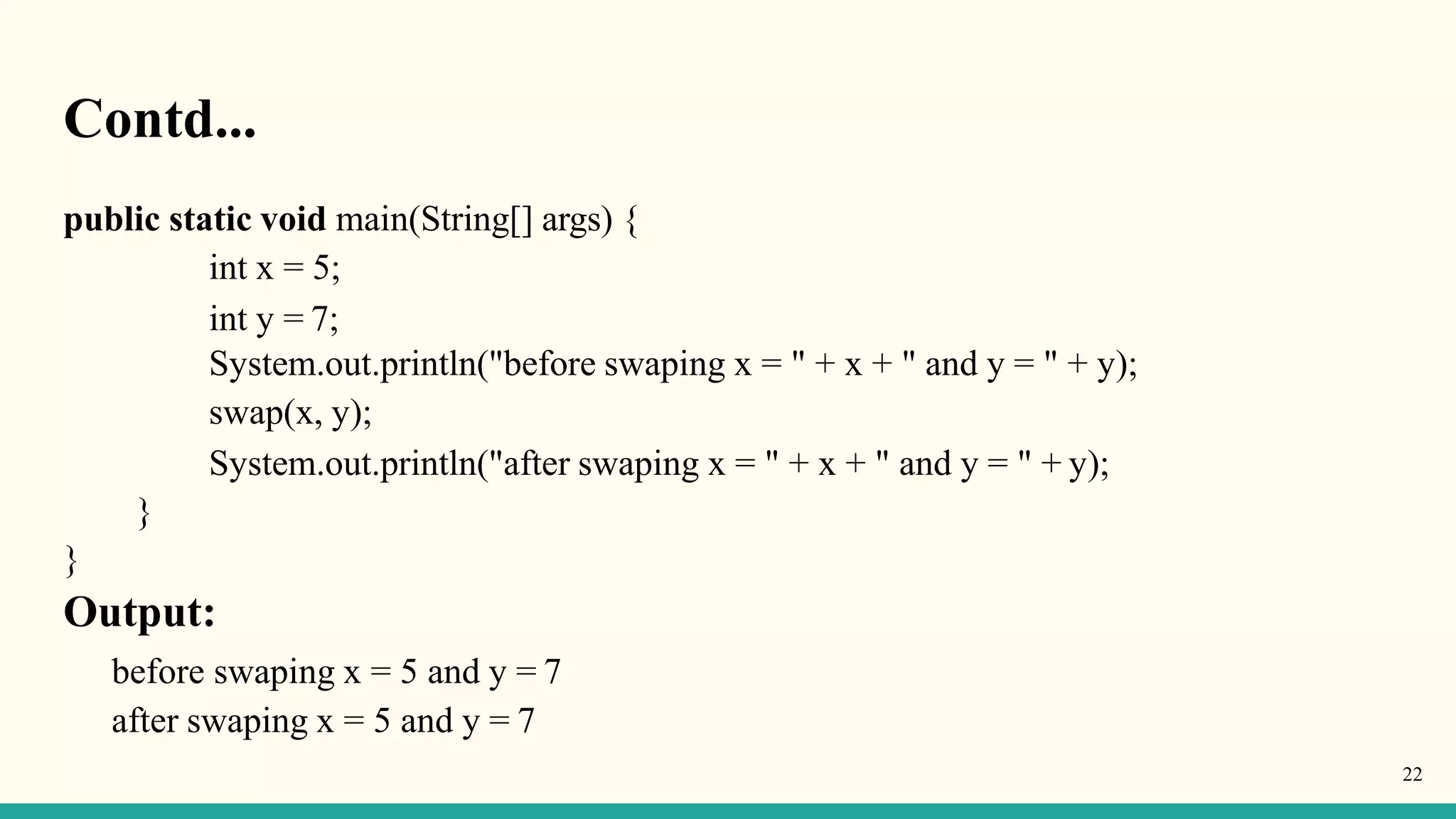 Contd...
22
public static void main(String[] args) {
int x = 5;
int y = 7;
System.out.println("before swaping x = " + x + " and y = " + y);
swap(x, y);
System.out.println("after swaping x = " + x + " and y = " + y);
}
}
Output:
before swaping x = 5 and y = 7
after swaping x = 5 and y = 7
 