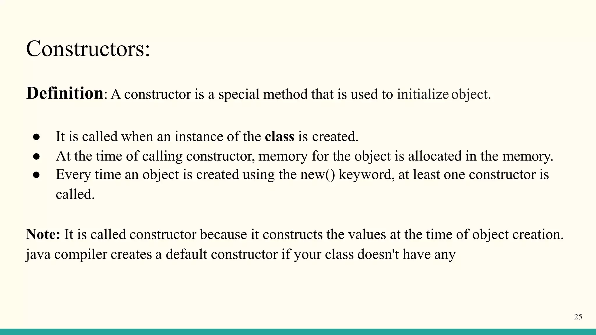 Constructors:
25
Definition: A constructor is a special method that is used to initialize object.
● It is called when an instance of the class is created.
● At the time of calling constructor, memory for the object is allocated in the memory.
● Every time an object is created using the new() keyword, at least one constructor is
called.
Note: It is called constructor because it constructs the values at the time of object creation.
java compiler creates a default constructor if your class doesn't have any
 