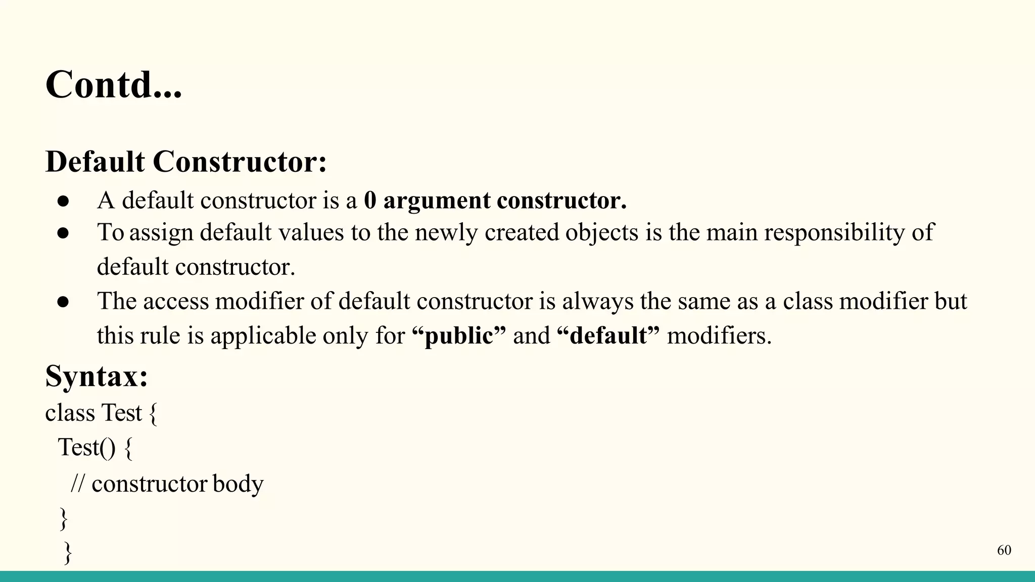 Contd...
Default Constructor:
● A default constructor is a 0 argument constructor.
● To assign default values to the newly created objects is the main responsibility of
default constructor.
● The access modifier of default constructor is always the same as a class modifier but
this rule is applicable only for “public” and “default” modifiers.
Syntax:
class Test{
Test() {
// constructor body
}
} 60
 