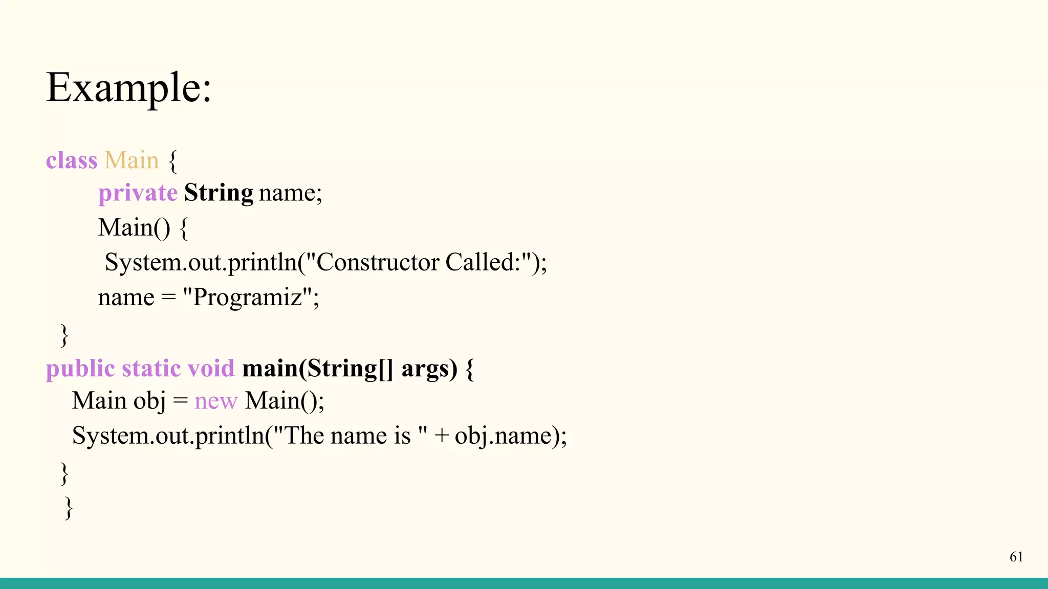 Example:
class Main {
private String name;
Main() {
System.out.println("Constructor Called:");
name = "Programiz";
}
public static void main(String[] args) {
Main obj = new Main();
System.out.println("The name is " + obj.name);
}
}
61
 