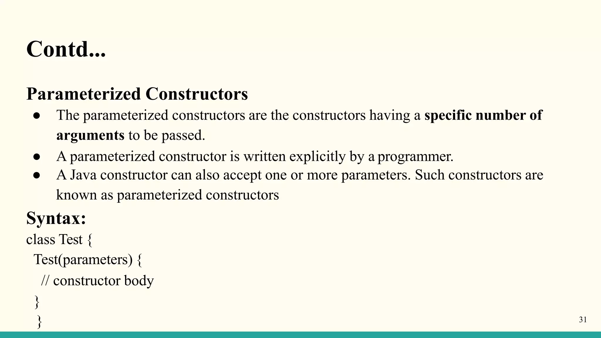 Contd...
}
} 31
Parameterized Constructors
● The parameterized constructors are the constructors having a specific number of
arguments to be passed.
● A parameterized constructor is written explicitly by a programmer.
● A Java constructor can also accept one or more parameters. Such constructors are
known as parameterized constructors
Syntax:
class Test {
Test(parameters) {
// constructor body
 