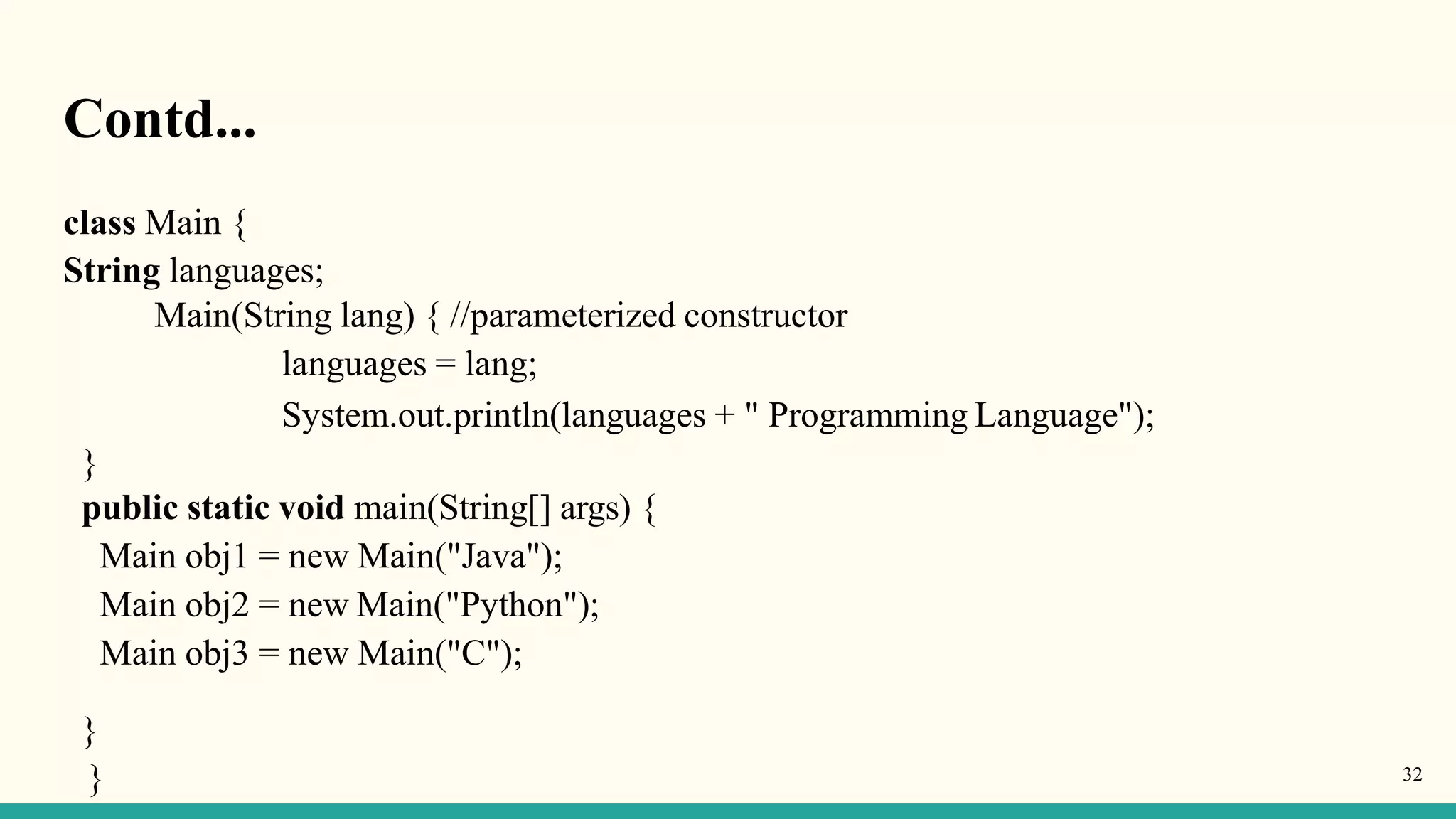 Contd...
}
} 32
class Main {
String languages;
Main(String lang) { //parameterized constructor
languages = lang;
System.out.println(languages + " Programming Language");
}
public static void main(String[] args) {
Main obj1 = new Main("Java");
Main obj2 = new Main("Python");
Main obj3 = new Main("C");
 
