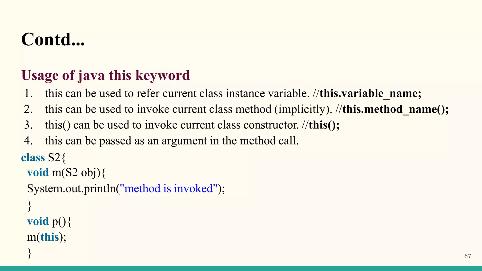 Contd...
Usage of java this keyword
1. this can be used to refer current class instance variable. //this.variable_name;
2. this can be used to invoke current class method (implicitly). //this.method_name();
3. this() can be used to invoke current class constructor. //this();
4. this can be passed as an argument in the method call.
class S2{
void m(S2 obj){
System.out.println("method is invoked");
}
void p(){
m(this);
} 67
 