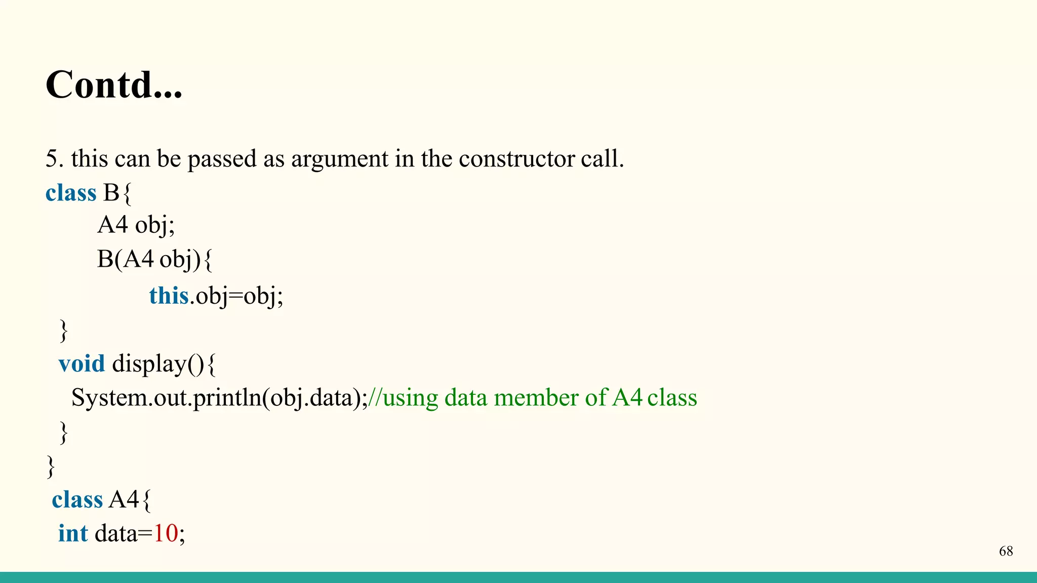 Contd...
5. this can be passed as argument in the constructor call.
class B{
A4 obj;
B(A4 obj){
this.obj=obj;
}
void display(){
System.out.println(obj.data);//using data member of A4class
}
}
class A4{
int data=10;
68
 