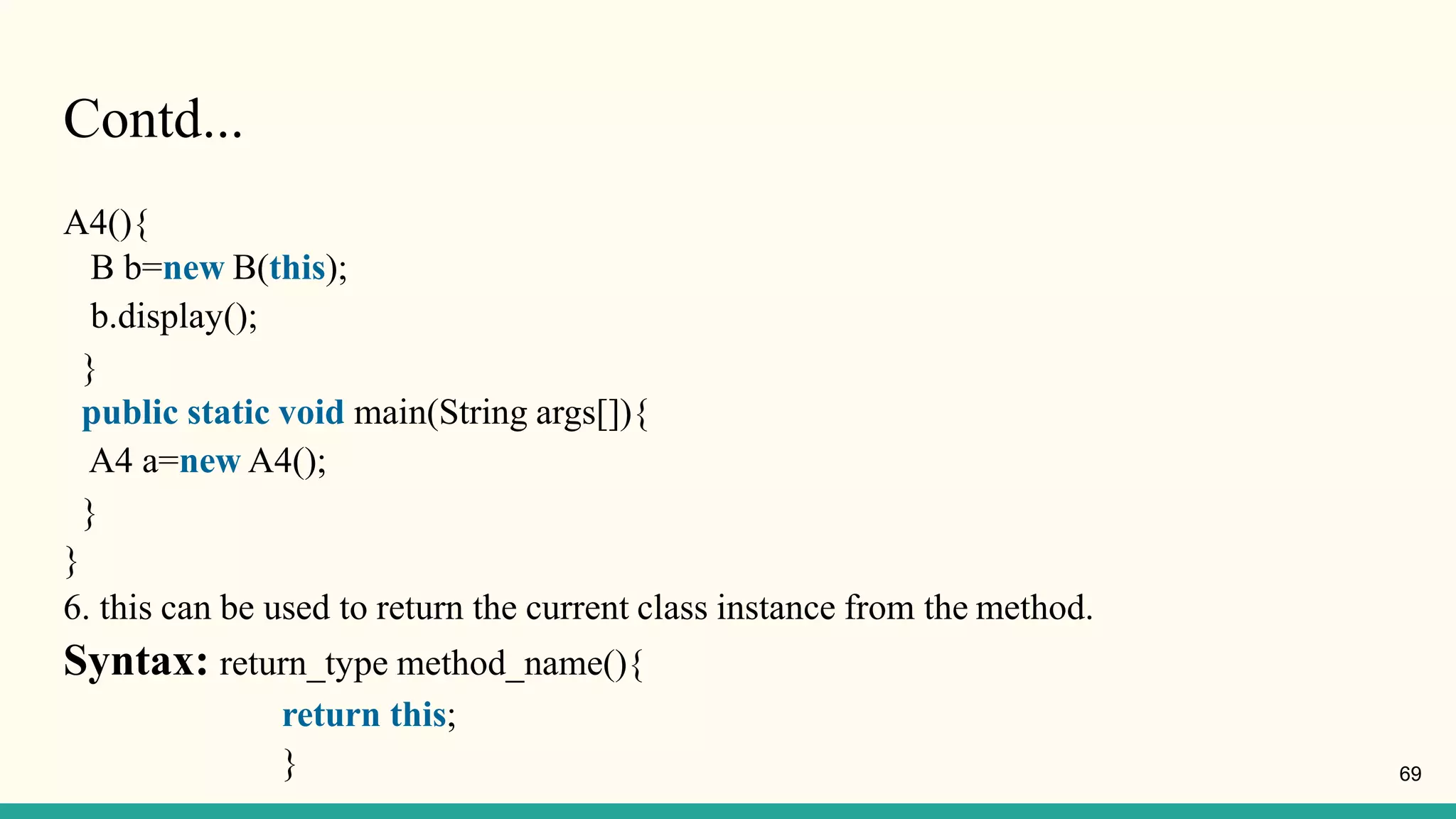 Contd...
A4(){
B b=new B(this);
b.display();
}
public static void main(String args[]){
A4 a=new A4();
}
}
6. this can be used to return the current class instance from the method.
Syntax: return_type method_name(){
return this;
} 69
 