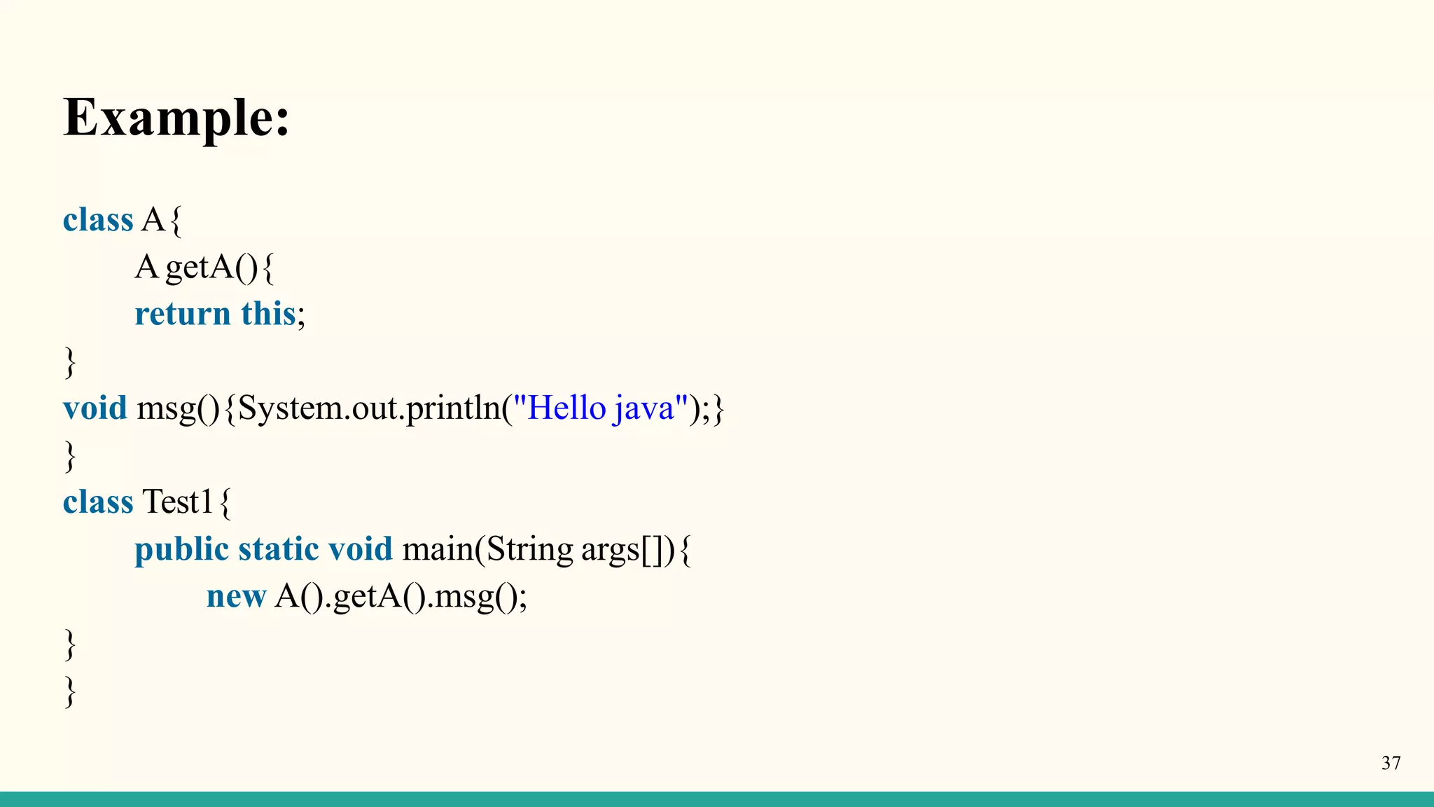 Example:
37
class A{
AgetA(){
return this;
}
void msg(){System.out.println("Hello java");}
}
class Test1{
public static void main(String args[]){
new A().getA().msg();
}
}
 