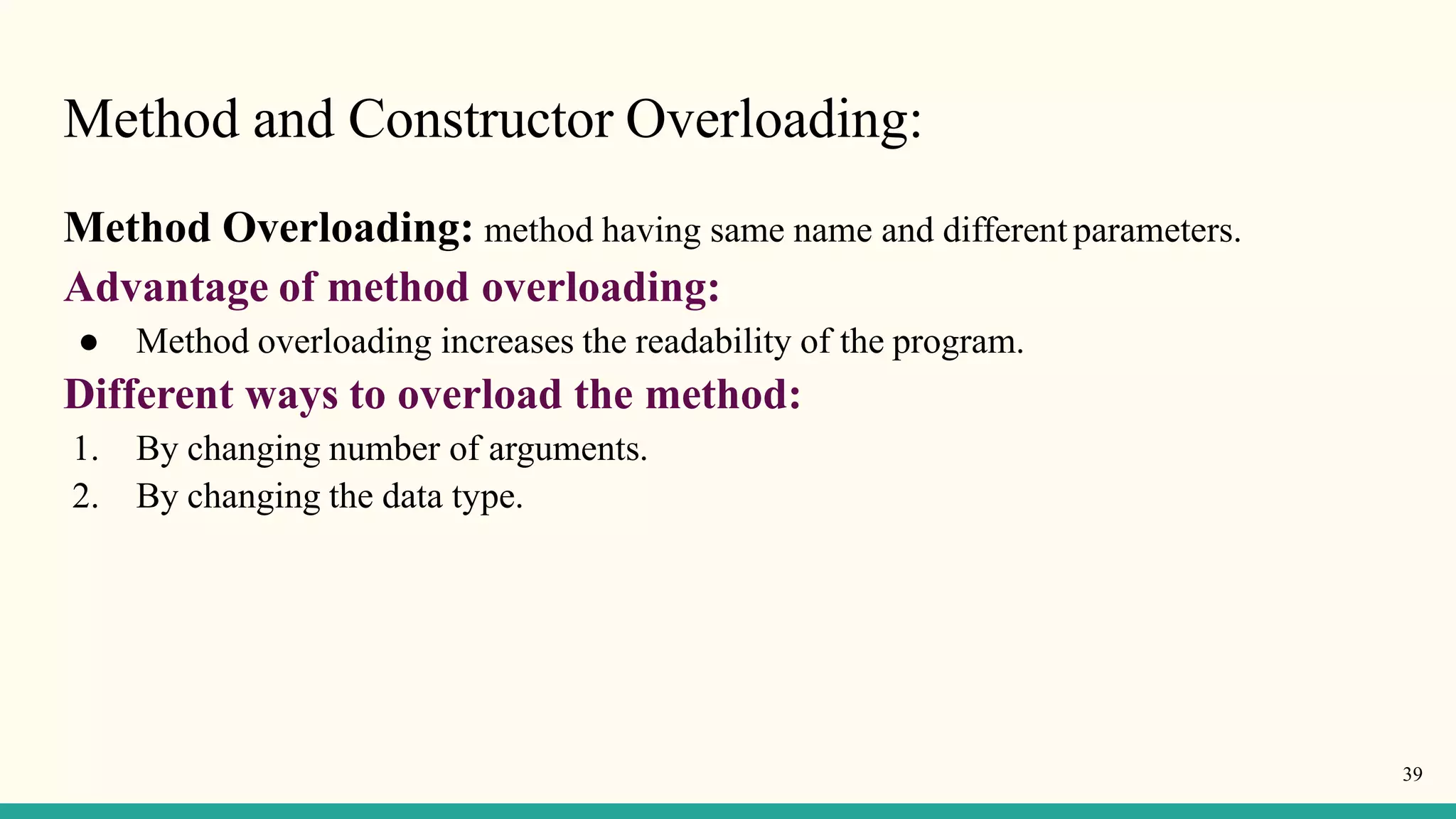Method and Constructor Overloading:
39
Method Overloading: method having same name and different parameters.
Advantage of method overloading:
● Method overloading increases the readability of the program.
Different ways to overload the method:
1. By changing number of arguments.
2. By changing the data type.
 