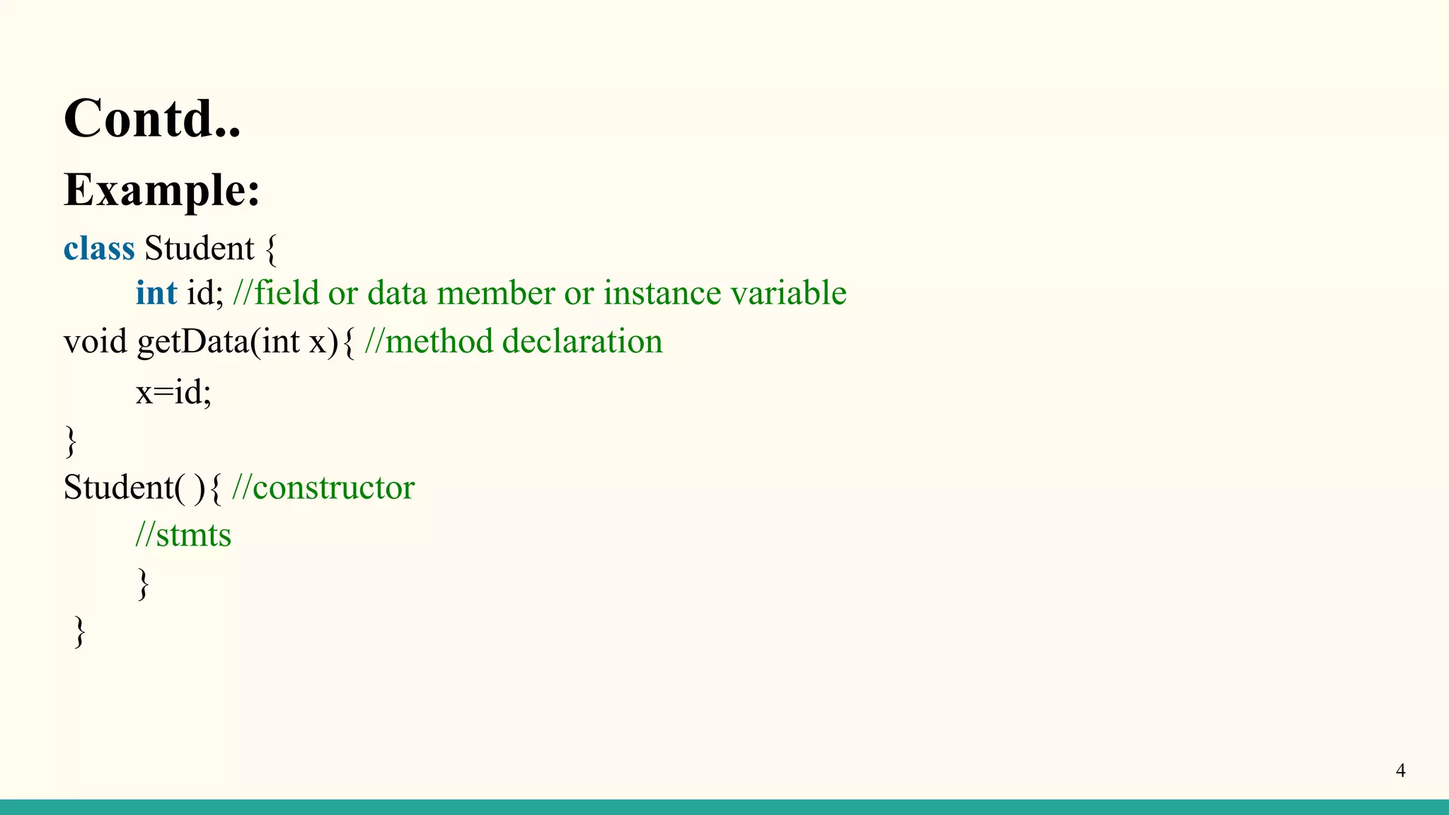 Contd..
4
Example:
class Student {
int id; //field or data member or instance variable
void getData(int x){ //method declaration
x=id;
}
Student( ){ //constructor
//stmts
}
}
 