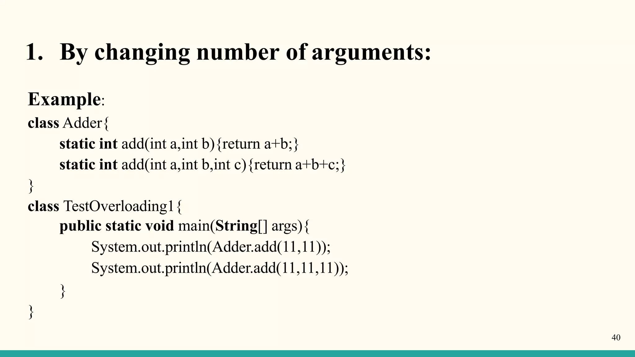 1. By changing number of arguments:
40
Example:
class Adder{
static int add(int a,int b){return a+b;}
static int add(int a,int b,int c){return a+b+c;}
}
class TestOverloading1{
public static void main(String[] args){
System.out.println(Adder.add(11,11));
System.out.println(Adder.add(11,11,11));
}
}
 