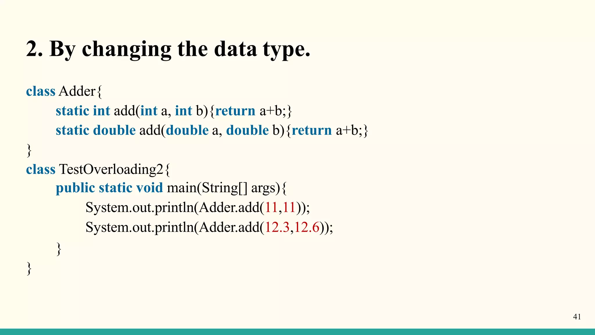 2. By changing the data type.
41
class Adder{
static int add(int a, int b){return a+b;}
static double add(double a, double b){return a+b;}
}
class TestOverloading2{
public static void main(String[] args){
System.out.println(Adder.add(11,11));
System.out.println(Adder.add(12.3,12.6));
}
}
 