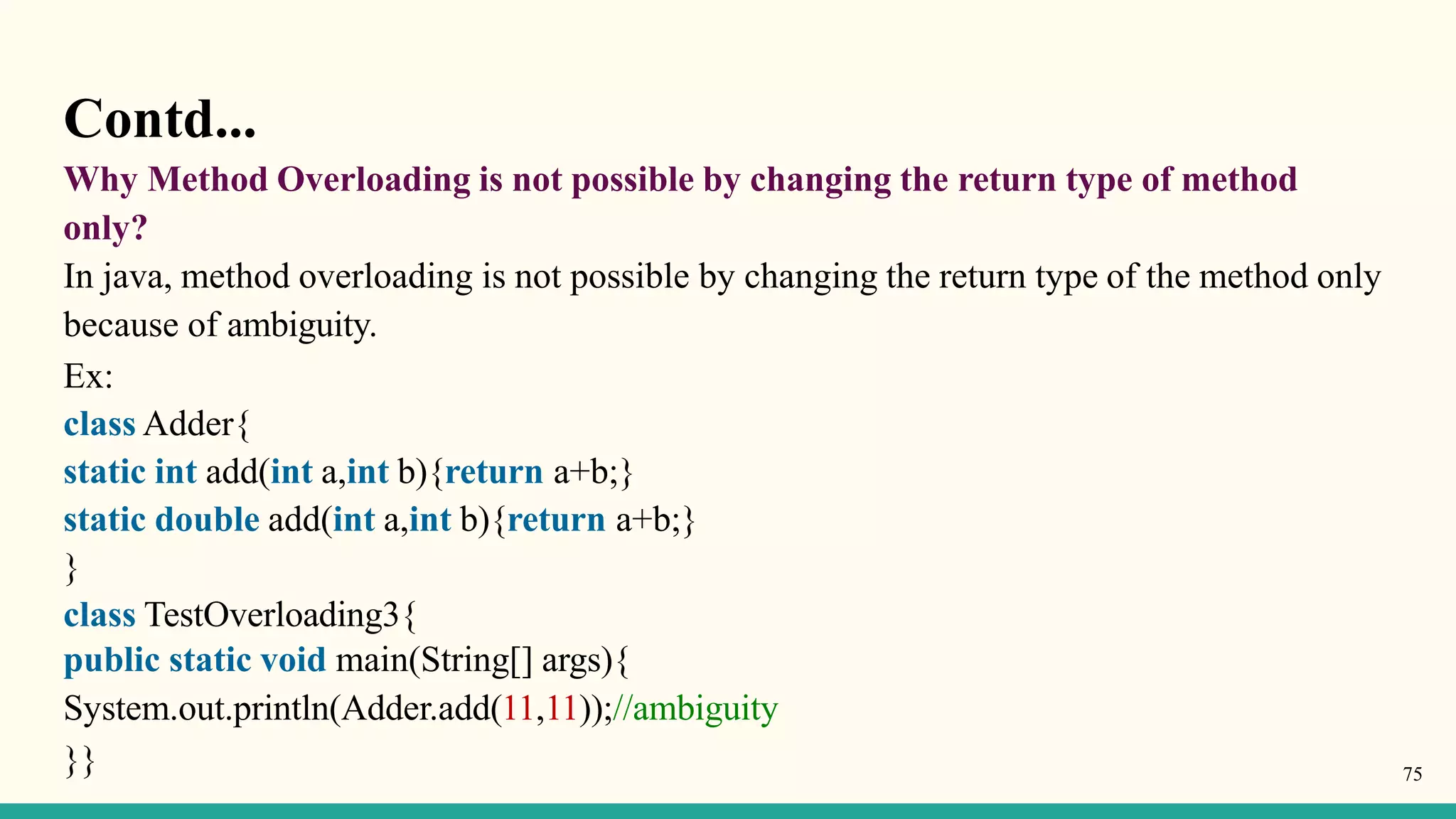 Contd...
Why Method Overloading is not possible by changing the return type of method
only?
In java, method overloading is not possible by changing the return type of the method only
because of ambiguity.
Ex:
class Adder{
static int add(int a,int b){return a+b;}
static double add(int a,int b){return a+b;}
}
class TestOverloading3{
public static void main(String[] args){
System.out.println(Adder.add(11,11));//ambiguity
}} 75
 
