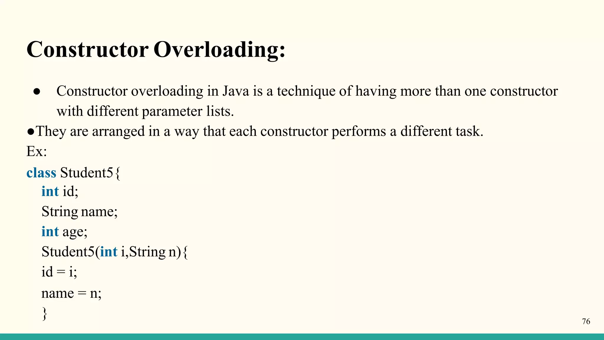 Constructor Overloading:
● Constructor overloading in Java is a technique of having more than one constructor
with different parameter lists.
●They are arranged in a way that each constructor performs a different task.
Ex:
class Student5{
int id;
String name;
int age;
Student5(int i,String n){
id = i;
name = n;
} 76
 