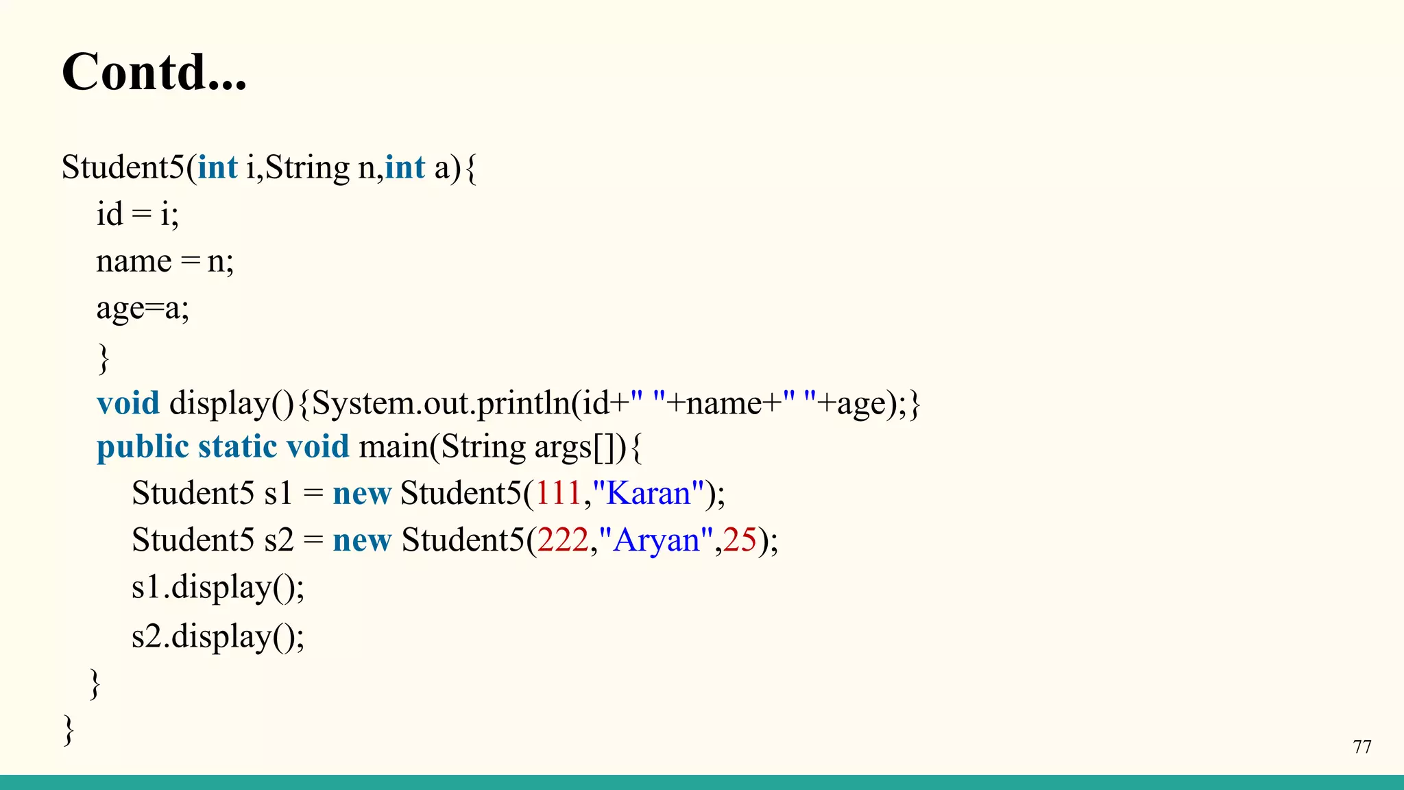 Contd...
Student5(int i,String n,int a){
id = i;
name = n;
age=a;
}
void display(){System.out.println(id+" "+name+" "+age);}
public static void main(String args[]){
Student5 s1 = new Student5(111,"Karan");
Student5 s2 = new Student5(222,"Aryan",25);
s1.display();
s2.display();
}
} 77
 