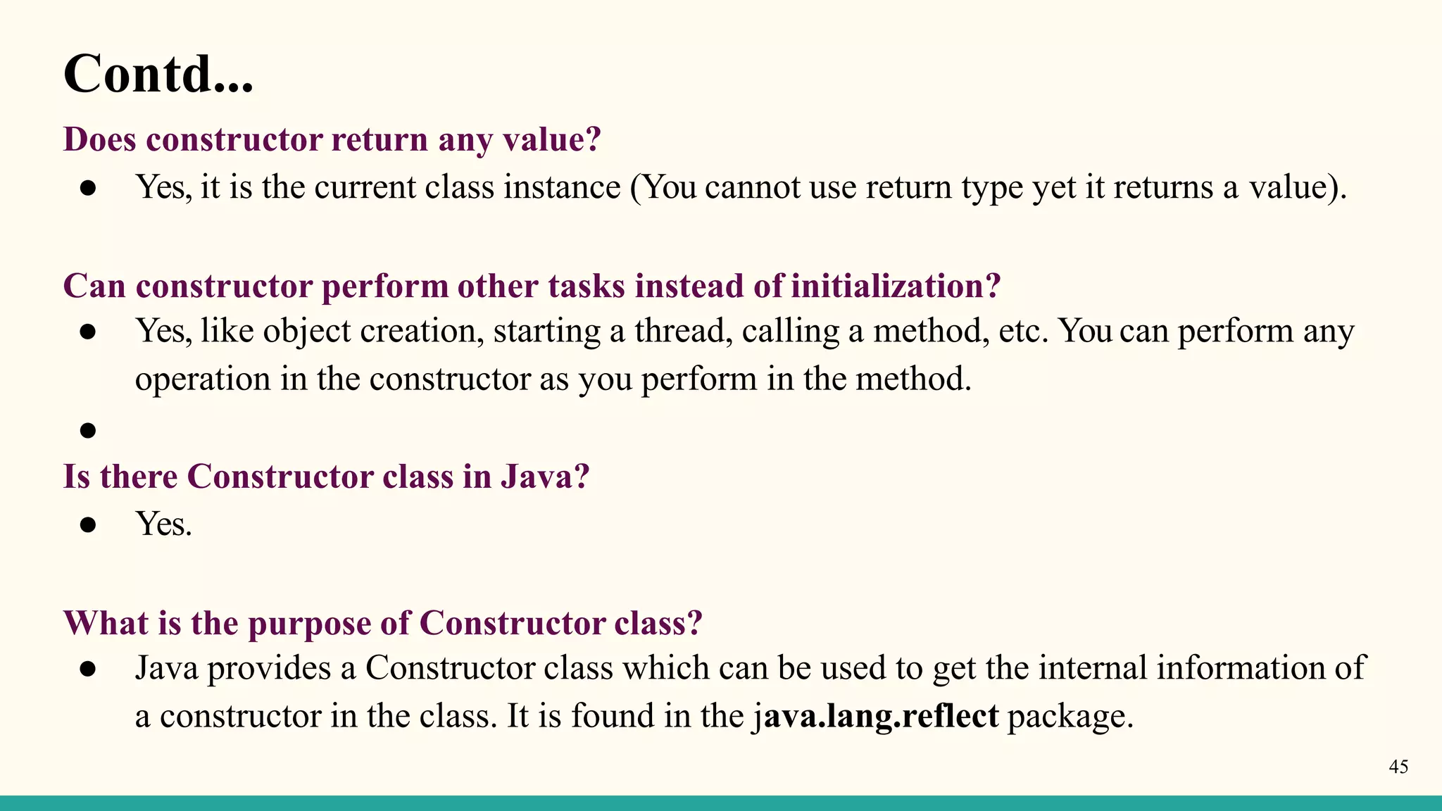 Contd...
45
Does constructor return any value?
● Yes, it is the current class instance (You cannot use return type yet it returns a value).
Can constructor perform other tasks instead of initialization?
● Yes, like object creation, starting a thread, calling a method, etc. You can perform any
operation in the constructor as you perform in the method.
●
Is there Constructor class in Java?
● Yes.
What is the purpose of Constructor class?
● Java provides a Constructor class which can be used to get the internal information of
a constructor in the class. It is found in the java.lang.reflect package.
 