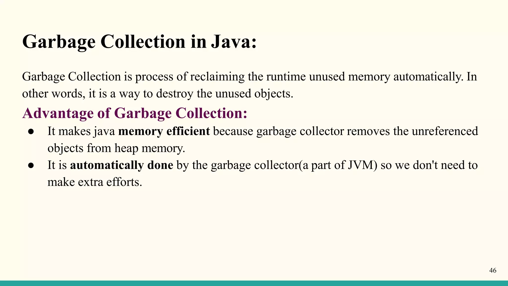 Garbage Collection in Java:
46
Garbage Collection is process of reclaiming the runtime unused memory automatically. In
other words, it is a way to destroy the unused objects.
Advantage of Garbage Collection:
● It makes java memory efficient because garbage collector removes the unreferenced
objects from heap memory.
● It is automatically done by the garbage collector(a part of JVM) so we don't need to
make extra efforts.
 