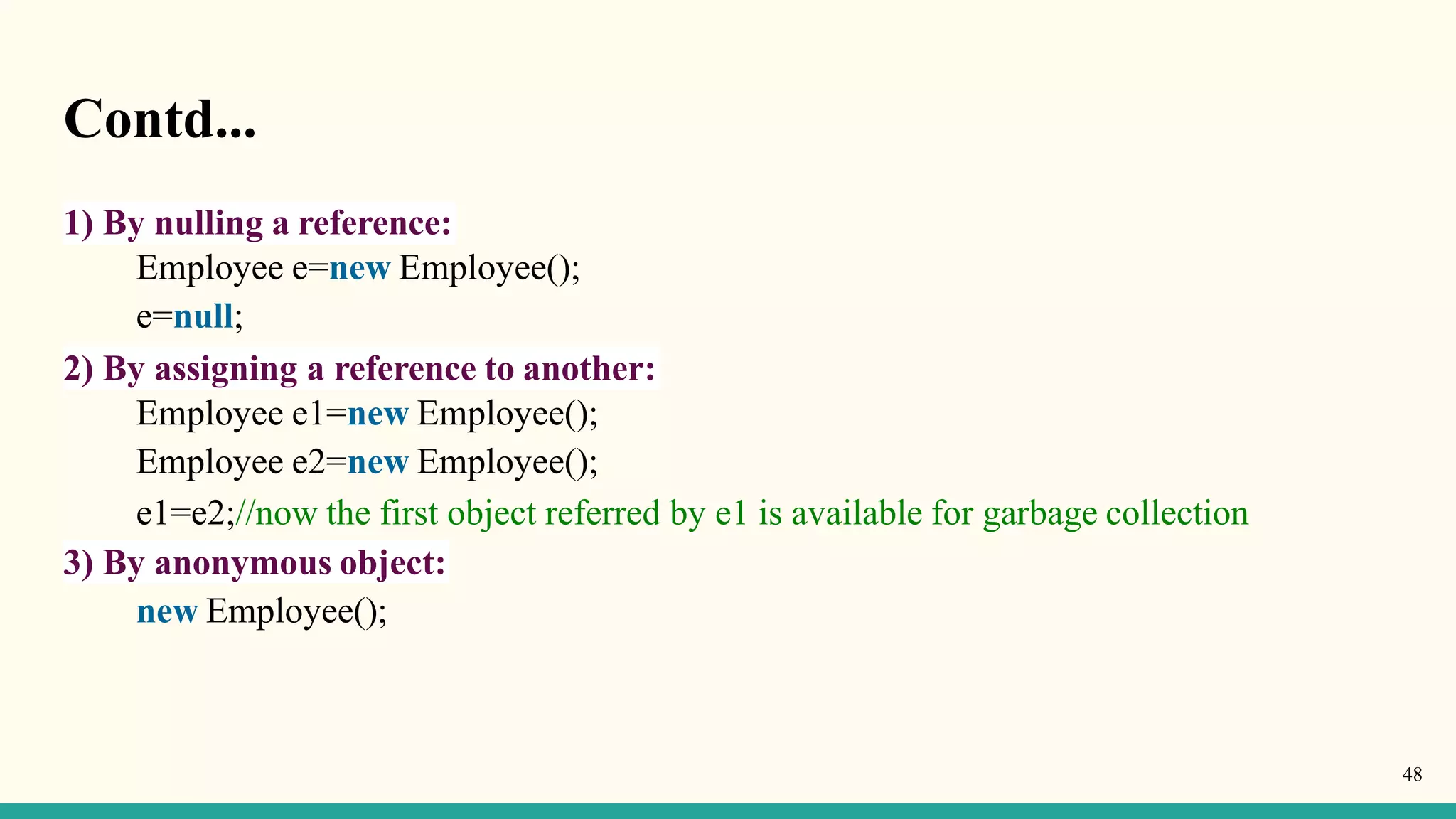Contd...
48
1) By nulling a reference:
Employee e=new Employee();
e=null;
2) By assigning a reference to another:
Employee e1=new Employee();
Employee e2=new Employee();
e1=e2;//now the first object referred by e1 is available for garbage collection
3) By anonymous object:
new Employee();
 
