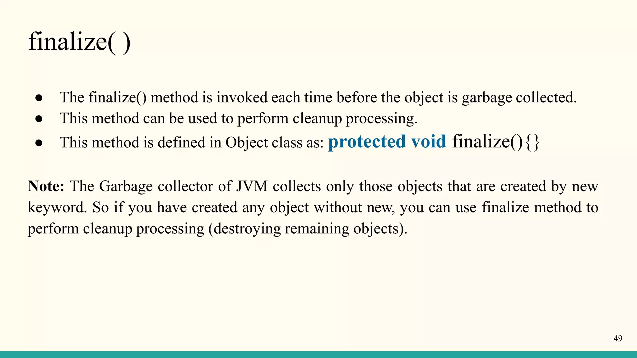 finalize( )
49
● The finalize() method is invoked each time before the object is garbage collected.
● This method can be used to perform cleanup processing.
● This method is defined in Object class as: protected void finalize(){}
Note: The Garbage collector of JVM collects only those objects that are created by new
keyword. So if you have created any object without new, you can use finalize method to
perform cleanup processing (destroying remaining objects).
 