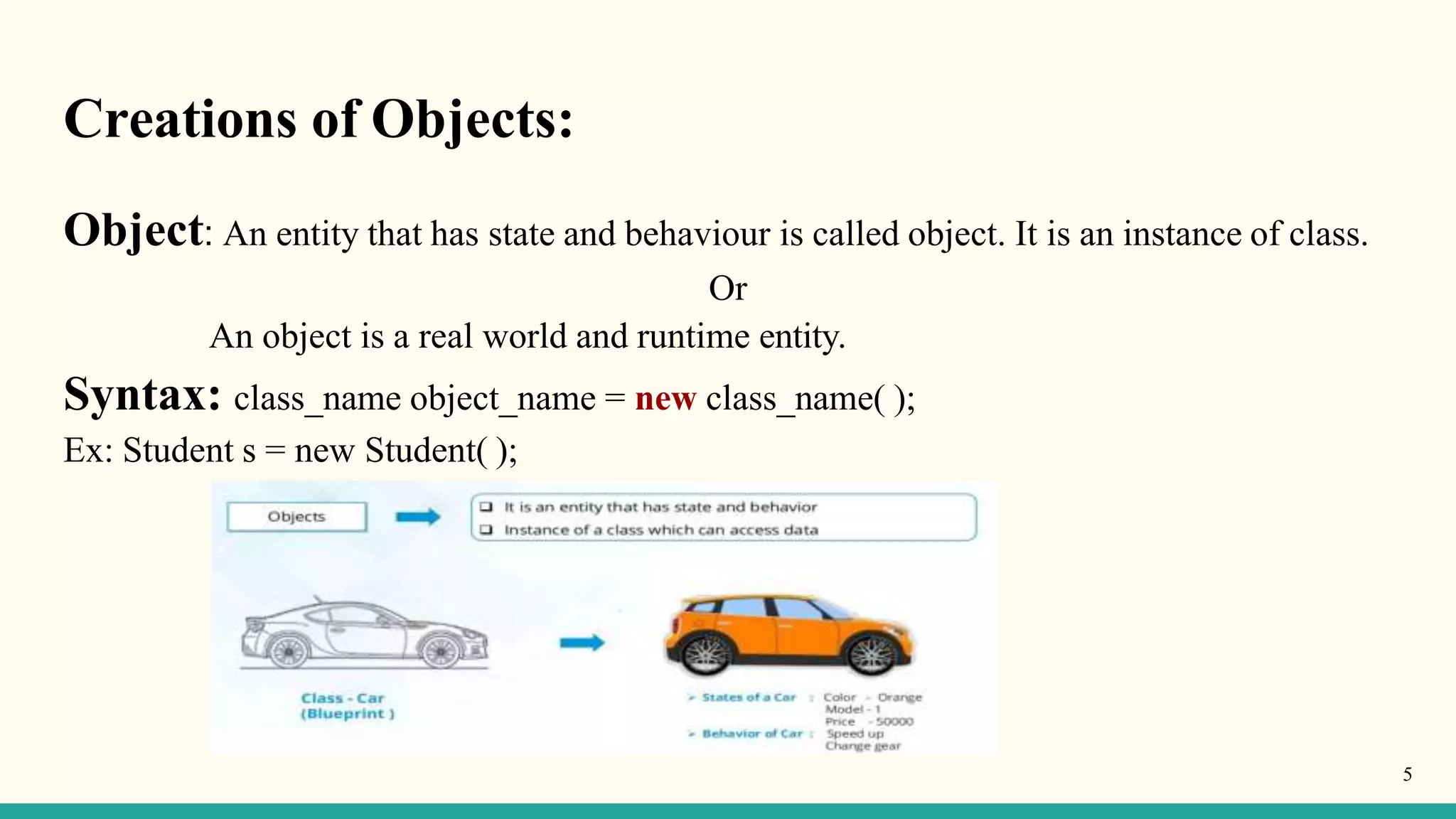 Creations of Objects:
Object: An entity that has state and behaviour is called object. It is an instance of class.
Or
An object is a real world and runtime entity.
Syntax: class_name object_name = new class_name( );
Ex: Student s = new Student( );
5
 