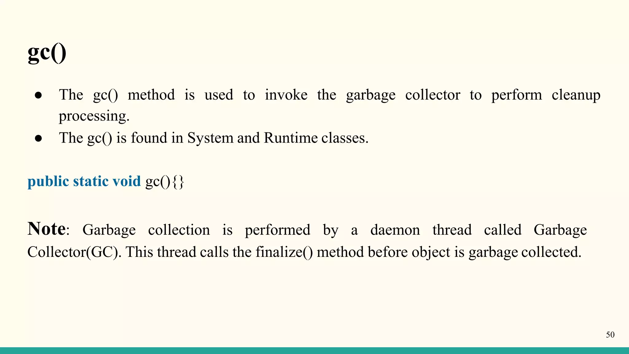 gc()
50
● The gc() method is used to invoke the garbage collector to perform cleanup
processing.
● The gc() is found in System and Runtime classes.
public static void gc(){}
Note: Garbage collection is performed by a daemon thread called Garbage
Collector(GC). This thread calls the finalize() method before object is garbage collected.
 