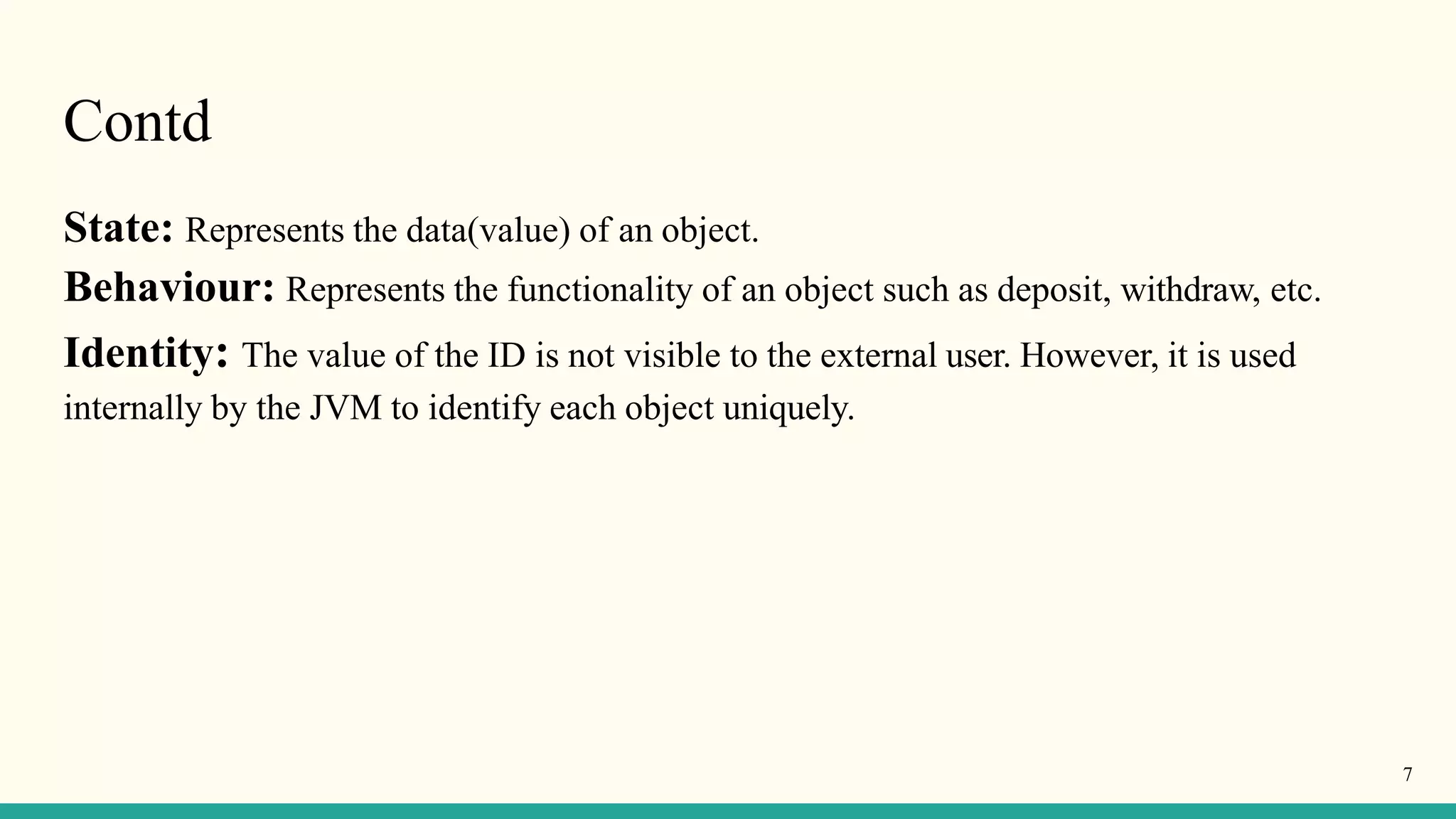 Contd
7
State: Represents the data(value) of an object.
Behaviour: Represents the functionality of an object such as deposit, withdraw, etc.
Identity: The value of the ID is not visible to the external user. However, it is used
internally by the JVM to identify each object uniquely.
 