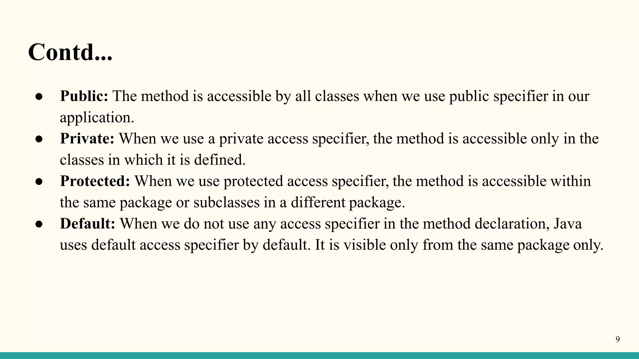 Contd...
9
● Public: The method is accessible by all classes when we use public specifier in our
application.
● Private: When we use a private access specifier, the method is accessible only in the
classes in which it is defined.
● Protected: When we use protected access specifier, the method is accessible within
the same package or subclasses in a different package.
● Default: When we do not use any access specifier in the method declaration, Java
uses default access specifier by default. It is visible only from the same package only.
 