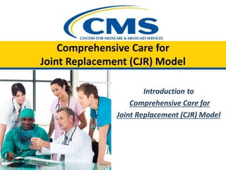 Comprehensive Care for
Joint Replacement (CJR) Model
Introduction to
Comprehensive Care for
Joint Replacement (CJR) Model
 