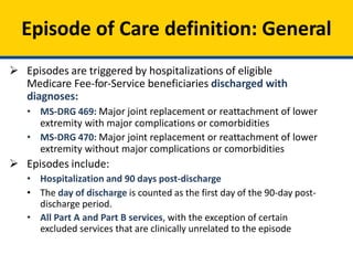 Episode of Care definition: General
 Episodes are triggered by hospitalizations of eligible
Medicare Fee-for-Service beneficiaries discharged with
diagnoses:
• MS-DRG 469: Major joint replacement or reattachment of lower
extremity with major complications or comorbidities
• MS-DRG 470: Major joint replacement or reattachment of lower
extremity without major complications or comorbidities
 Episodes include:
• Hospitalization and 90 days post-discharge
• The day of discharge is counted as the first day of the 90-day post-
discharge period.
• All Part A and Part B services, with the exception of certain
excluded services that are clinically unrelated to the episode
 