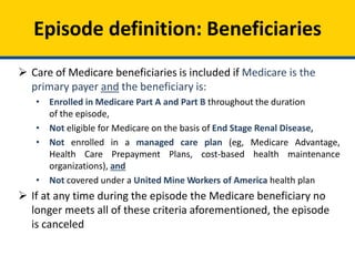 Episode definition: Beneficiaries
 Care of Medicare beneficiaries is included if Medicare is the
primary payer and the beneficiary is:
• Enrolled in Medicare Part A and Part B throughout the duration
of the episode,
• Not eligible for Medicare on the basis of End Stage Renal Disease,
• Not enrolled in a managed care plan (eg, Medicare Advantage,
Health Care Prepayment Plans, cost-based health maintenance
organizations), and
• Not covered under a United Mine Workers of America health plan
 If at any time during the episode the Medicare beneficiary no
longer meets all of these criteria aforementioned, the episode
is canceled
 