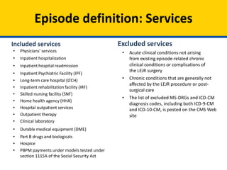 Episode definition: Services
Included services
• Physicians' services
• Inpatient hospitalization
• Inpatient hospital readmission
• Inpatient Psychiatric Facility (IPF)
• Long-term care hospital (LTCH)
• Inpatient rehabilitation facility (IRF)
• Skilled nursing facility (SNF)
• Home health agency (HHA)
• Hospital outpatient services
• Outpatient therapy
• Clinical laboratory
• Durable medical equipment (DME)
• Part B drugs and biologicals
• Hospice
• PBPM payments under models tested under
section 1115A of the Social Security Act
Excluded services
• Acute clinical conditions not arising
from existing episode-related chronic
clinical conditions or complications of
the LEJR surgery
• Chronic conditions that are generally not
affected by the LEJR procedure or post-
surgical care
• The list of excluded MS-DRGs and ICD-CM
diagnosis codes, including both ICD-9-CM
and ICD-10-CM, is posted on the CMS Web
site
 
