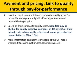 Payment and pricing: Link to quality
through pay-for-performance
 Hospitals must have a minimum composite quality score for
reconciliation payment eligibility if savings are achieved
beyond the target price.
 Based on their composite quality score, hospitals may be
eligible for quality incentive payments of 1% or 1.5% of their
episode price, changing the effective discount percentage at
reconciliation to 2% or 1.5%.
 More information on quality is available at the CJR model
website. https://innovation.cms.gov/initiatives/cjr
 
