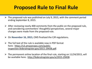 Proposed Rule to Final Rule
 The proposed rule was published on July 9, 2015, with the comment period
ending September 8, 2015.
 After reviewing nearly 400 comments from the public on the proposed rule,
and considering commenters’ thoughtful perspectives, several major
changes were made from the proposed rule.
 On November 16, 2015, CMS finalized the CJR regulations.
 The full text of the rule is available now in PDF format
here: https://s3.amazonaws.com/public-
inspection.federalregister.gov/2015-29438.pdf.
 The permanent online location of the final rule, starting on 11/24/2015, will
be available here: http://federalregister.gov/a/2015-29438.
 