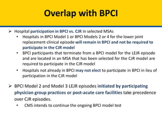 Overlap with BPCI
 Hospital participation in BPCI vs. CJR in selected MSAs
• Hospitals in BPCI Model 1 or BPCI Models 2 or 4 for the lower joint
replacement clinical episode will remain in BPCI and not be required to
participate in the CJR model
• BPCI participants that terminate from a BPCI model for the LEJR episode
and are located in an MSA that has been selected for the CJR model are
required to participate in the CJR model
• Hospitals not already in BPCI may not elect to participate in BPCI in lieu of
participation in the CJR model
 BPCI Model 2 and Model 3 LEJR episodes initiated by participating
physician group practices or post-acute care facilities take precedence
over CJR episodes.
• CMS intends to continue the ongoing BPCI model test
 