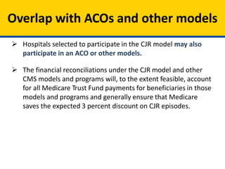Overlap with ACOs and other models
 Hospitals selected to participate in the CJR model may also
participate in an ACO or other models.
 The financial reconciliations under the CJR model and other
CMS models and programs will, to the extent feasible, account
for all Medicare Trust Fund payments for beneficiaries in those
models and programs and generally ensure that Medicare
saves the expected 3 percent discount on CJR episodes.
 