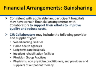 Financial Arrangements: Gainsharing
 Consistent with applicable law, participant hospitals
may have certain financial arrangements with
Collaborators to support their efforts to improve
quality and reduce costs.
 CJR Collaborators may include the following provider
and supplier types:
• Skilled nursing facilities
• Home health agencies
• Long term care hospitals
• Inpatient rehabilitation facilities
• Physician Group Practices
• Physicians, non physician practitioners, and providers and
suppliers of outpatient therapy.
 