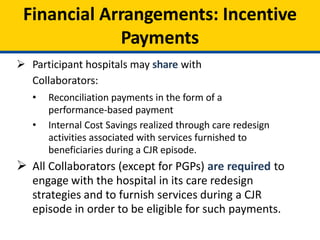 Financial Arrangements: Incentive
Payments
 Participant hospitals may share with
Collaborators:
• Reconciliation payments in the form of a
performance-based payment
• Internal Cost Savings realized through care redesign
activities associated with services furnished to
beneficiaries during a CJR episode.
 All Collaborators (except for PGPs) are required to
engage with the hospital in its care redesign
strategies and to furnish services during a CJR
episode in order to be eligible for such payments.
 