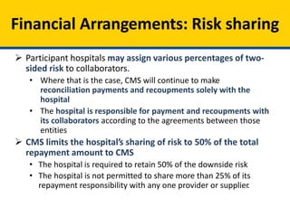Financial Arrangements: Risk sharing
 Participant hospitals may assign various percentages of two-
sided risk to collaborators.
• Where that is the case, CMS will continue to make
reconciliation payments and recoupments solely with the
hospital
• The hospital is responsible for payment and recoupments with
its collaborators according to the agreements between those
entities
 CMS limits the hospital’s sharing of risk to 50% of the total
repayment amount to CMS
• The hospital is required to retain 50% of the downside risk
• The hospital is not permitted to share more than 25% of its
repayment responsibility with any one provider or supplier.
 