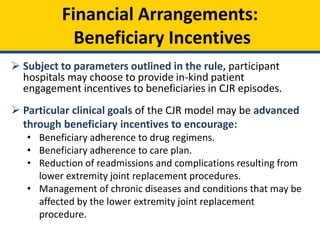 Financial Arrangements:
Beneficiary Incentives
 Subject to parameters outlined in the rule, participant
hospitals may choose to provide in-kind patient
engagement incentives to beneficiaries in CJR episodes.
 Particular clinical goals of the CJR model may be advanced
through beneficiary incentives to encourage:
• Beneficiary adherence to drug regimens.
• Beneficiary adherence to care plan.
• Reduction of readmissions and complications resulting from
lower extremity joint replacement procedures.
• Management of chronic diseases and conditions that may be
affected by the lower extremity joint replacement
procedure.
 