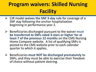 Program waivers: Skilled Nursing
Facility
 CJR model waives the SNF 3-day rule for coverage of a
SNF stay following the anchor hospitalization
beginning in performance year 2.
 Beneficiaries discharged pursuant to the waiver must
be transferred to SNFs rated 3-stars or higher for at
least 7 of the previous 12 months on the CMS Nursing
Home Compare website. A list of qualifying SNFs is
posted to the CMS website prior to each calendar
quarter to which it applies.
 Beneficiaries must NOT be discharged prematurely to
SNFs, and they must be able to exercise their freedom
of choice without patient steering.
 