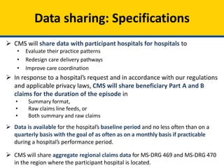 Data sharing: Specifications
 CMS will share data with participant hospitals for hospitals to
• Evaluate their practice patterns
• Redesign care delivery pathways
• Improve care coordination
 In response to a hospital’s request and in accordance with our regulations
and applicable privacy laws, CMS will share beneficiary Part A and B
claims for the duration of the episode in
• Summary format,
• Raw claims line feeds, or
• Both summary and raw claims
 Data is available for the hospital’s baseline period and no less often than on a
quarterly basis with the goal of as often as on a monthly basis if practicable
during a hospital’s performance period.
 CMS will share aggregate regional claims data for MS-DRG 469 and MS-DRG 470
in the region where the participant hospital is located.
 