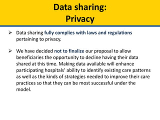 Data sharing:
Privacy
 Data sharing fully complies with laws and regulations
pertaining to privacy.
 We have decided not to finalize our proposal to allow
beneficiaries the opportunity to decline having their data
shared at this time. Making data available will enhance
participating hospitals’ ability to identify existing care patterns
as well as the kinds of strategies needed to improve their care
practices so that they can be most successful under the
model.
 