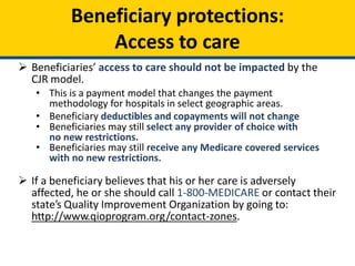 Beneficiary protections:
Access to care
 Beneficiaries’ access to care should not be impacted by the
CJR model.
• This is a payment model that changes the payment
methodology for hospitals in select geographic areas.
• Beneficiary deductibles and copayments will not change
• Beneficiaries may still select any provider of choice with
no new restrictions.
• Beneficiaries may still receive any Medicare covered services
with no new restrictions.
 If a beneficiary believes that his or her care is adversely
affected, he or she should call 1-800-MEDICARE or contact their
state’s Quality Improvement Organization by going to:
http://www.qioprogram.org/contact-zones.
 