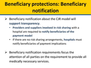 Beneficiary protections: Beneficiary
notification
 Beneficiary notification about the CJR model will
support transparency.
• Providers and suppliers involved in risk sharing with a
hospital are required to notify beneficiaries of the
payment model
• If there are no risk sharing arrangements, hospitals must
notify beneficiaries of payment implications
 Beneficiary notification requirements focus the
attention of all parties on the requirement to provide all
medically necessary services.
 