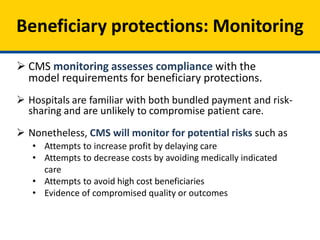 Beneficiary protections: Monitoring
 CMS monitoring assesses compliance with the
model requirements for beneficiary protections.
 Hospitals are familiar with both bundled payment and risk-
sharing and are unlikely to compromise patient care.
 Nonetheless, CMS will monitor for potential risks such as
• Attempts to increase profit by delaying care
• Attempts to decrease costs by avoiding medically indicated
care
• Attempts to avoid high cost beneficiaries
• Evidence of compromised quality or outcomes
 