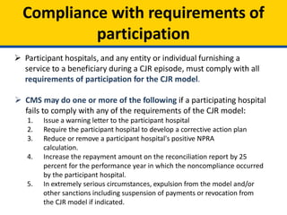 Compliance with requirements of
participation
 Participant hospitals, and any entity or individual furnishing a
service to a beneficiary during a CJR episode, must comply with all
requirements of participation for the CJR model.
 CMS may do one or more of the following if a participating hospital
fails to comply with any of the requirements of the CJR model:
1. Issue a warning letter to the participant hospital
2. Require the participant hospital to develop a corrective action plan
3. Reduce or remove a participant hospital's positive NPRA
calculation.
4. Increase the repayment amount on the reconciliation report by 25
percent for the performance year in which the noncompliance occurred
by the participant hospital.
5. In extremely serious circumstances, expulsion from the model and/or
other sanctions including suspension of payments or revocation from
the CJR model if indicated.
 