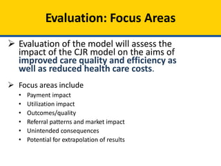 Evaluation: Focus Areas
 Evaluation of the model will assess the
impact of the CJR model on the aims of
improved care quality and efficiency as
well as reduced health care costs.
 Focus areas include
• Payment impact
• Utilization impact
• Outcomes/quality
• Referral patterns and market impact
• Unintended consequences
• Potential for extrapolation of results
 