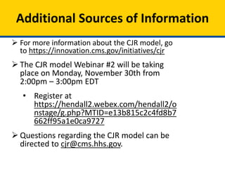 Additional Sources of Information
 For more information about the CJR model, go
to https://innovation.cms.gov/initiatives/cjr
 The CJR model Webinar #2 will be taking
place on Monday, November 30th from
2:00pm – 3:00pm EDT
• Register at
https://hendall2.webex.com/hendall2/o
nstage/g.php?MTID=e13b815c2c4fd8b7
662ff95a1e0ca9727
 Questions regarding the CJR model can be
directed to cjr@cms.hhs.gov.
 