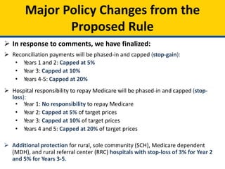 Major Policy Changes from the
Proposed Rule
 In response to comments, we have finalized:
 Reconciliation payments will be phased-in and capped (stop-gain):
• Years 1 and 2: Capped at 5%
• Year 3: Capped at 10%
• Years 4-5: Capped at 20%
 Hospital responsibility to repay Medicare will be phased-in and capped (stop-
loss):
• Year 1: No responsibility to repay Medicare
• Year 2: Capped at 5% of target prices
• Year 3: Capped at 10% of target prices
• Years 4 and 5: Capped at 20% of target prices
 Additional protection for rural, sole community (SCH), Medicare dependent
(MDH), and rural referral center (RRC) hospitals with stop-loss of 3% for Year 2
and 5% for Years 3-5.
 