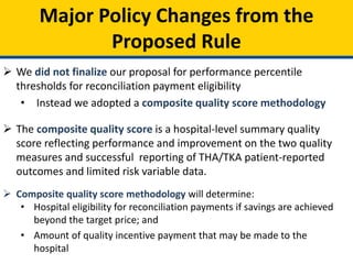 Major Policy Changes from the
Proposed Rule
 We did not finalize our proposal for performance percentile
thresholds for reconciliation payment eligibility
• Instead we adopted a composite quality score methodology
 The composite quality score is a hospital-level summary quality
score reflecting performance and improvement on the two quality
measures and successful reporting of THA/TKA patient-reported
outcomes and limited risk variable data.
 Composite quality score methodology will determine:
• Hospital eligibility for reconciliation payments if savings are achieved
beyond the target price; and
• Amount of quality incentive payment that may be made to the
hospital
 